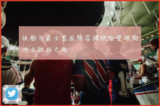 快船与爵士首发阵容揭晓哈登领衔冲击胜利之路