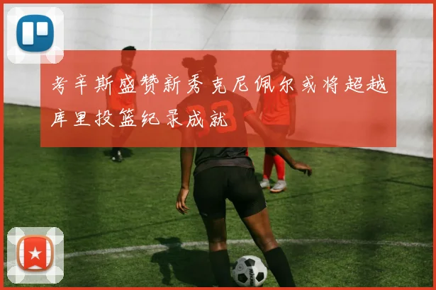 考辛斯盛赞新秀克尼佩尔或将超越库里投篮纪录成就