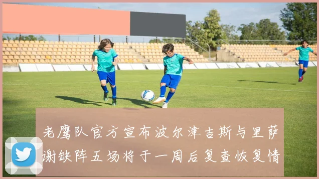 老鹰队官方宣布波尔津吉斯与里萨谢缺阵五场将于一周后复查恢复情况