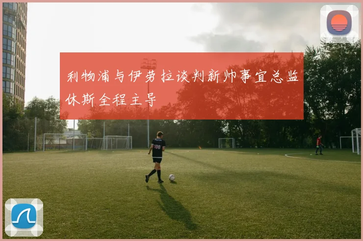 利物浦与伊劳拉谈判新帅事宜总监休斯全程主导