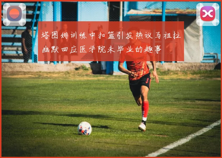 塔图姆训练中扣篮引发热议马祖拉幽默回应医学院未毕业的趣事