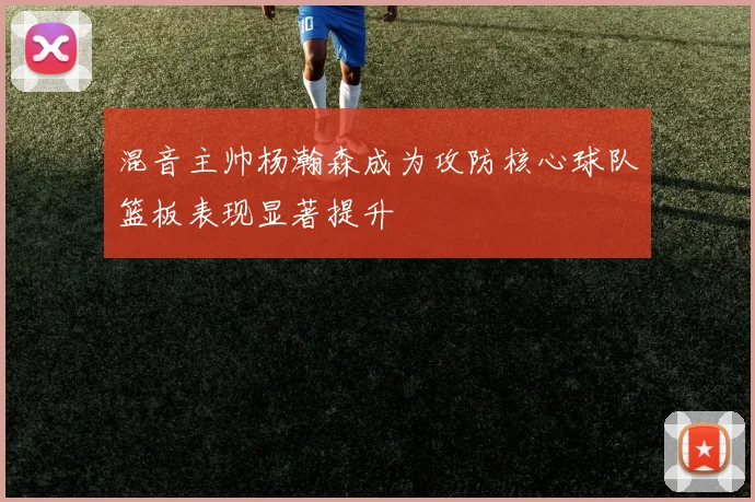 混音主帅杨瀚森成为攻防核心球队篮板表现显著提升