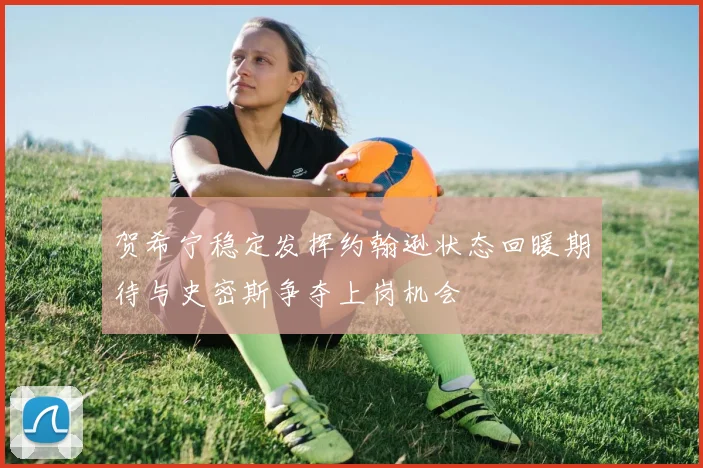 贺希宁稳定发挥约翰逊状态回暖期待与史密斯争夺上岗机会