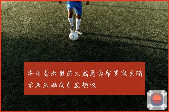 字母哥加盟热火成悬念希罗取关暗示未来动向引发热议