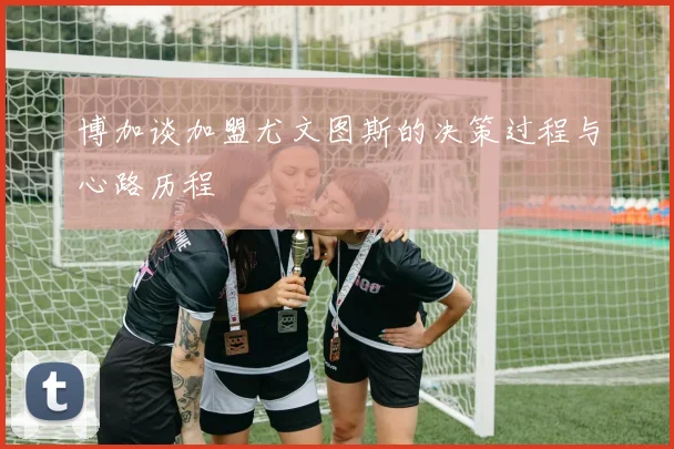 博加谈加盟尤文图斯的决策过程与心路历程