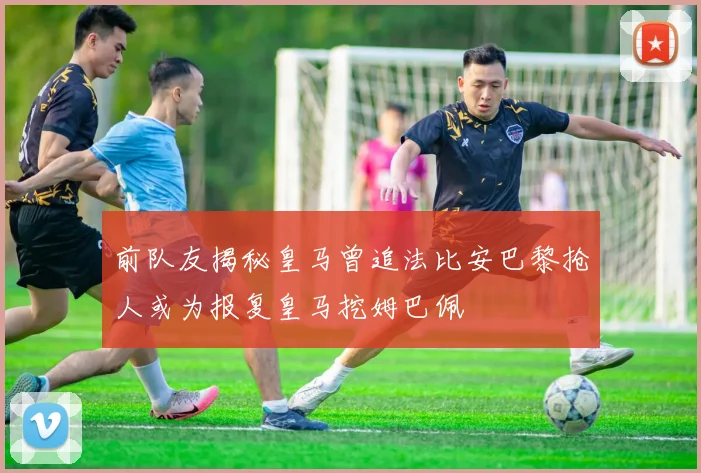 前队友揭秘皇马曾追法比安巴黎抢人或为报复皇马挖姆巴佩
