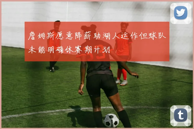 詹姆斯愿意降薪助湖人运作但球队未能明确休赛期计划
