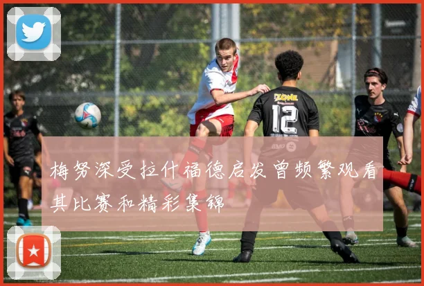 梅努深受拉什福德启发曾频繁观看其比赛和精彩集锦