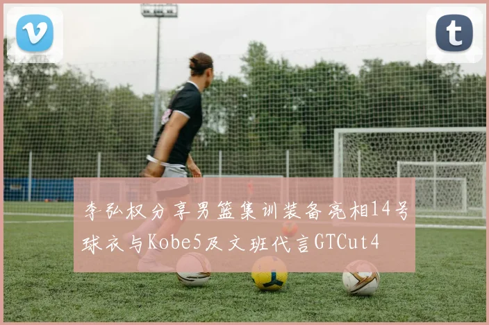 李弘权分享男篮集训装备亮相14号球衣与Kobe5及文班代言GTCut4