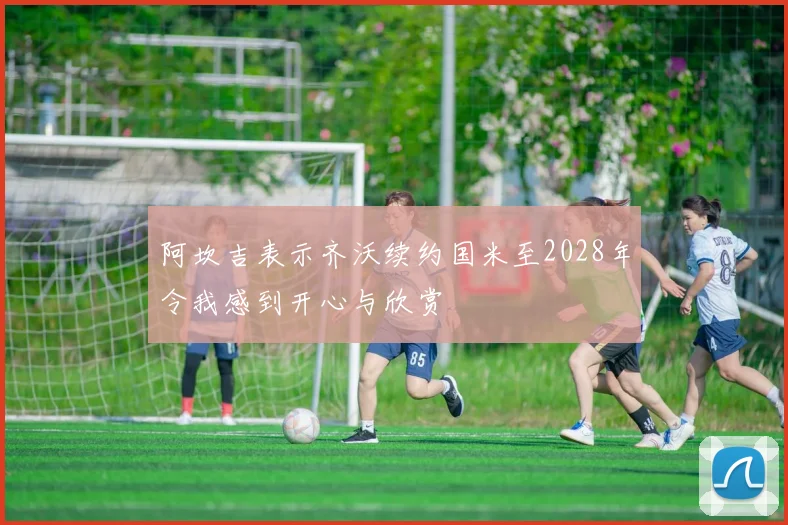 阿坎吉表示齐沃续约国米至2028年令我感到开心与欣赏