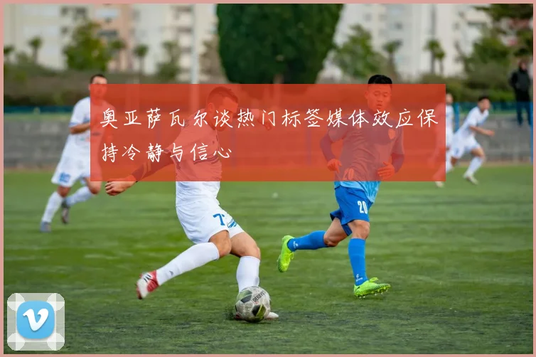 奥亚萨瓦尔谈热门标签媒体效应保持冷静与信心