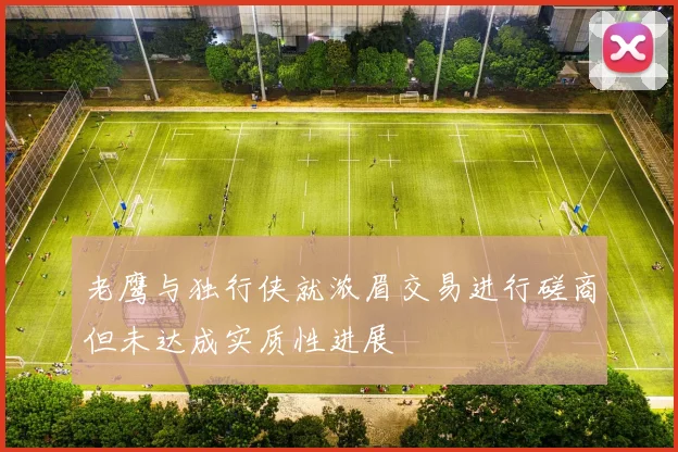 老鹰与独行侠就浓眉交易进行磋商但未达成实质性进展