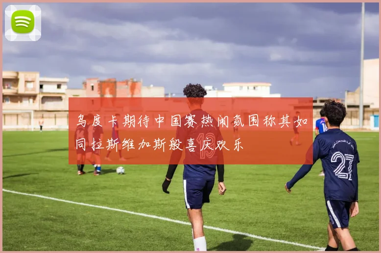 乌度卡期待中国赛热闹氛围称其如同拉斯维加斯般喜庆欢乐