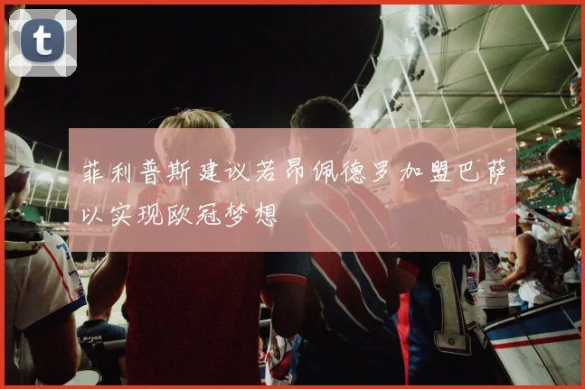 菲利普斯建议若昂佩德罗加盟巴萨以实现欧冠梦想