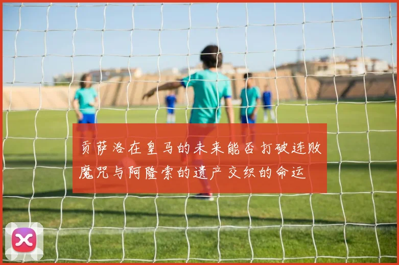 贡萨洛在皇马的未来能否打破连败魔咒与阿隆索的遗产交织的命运