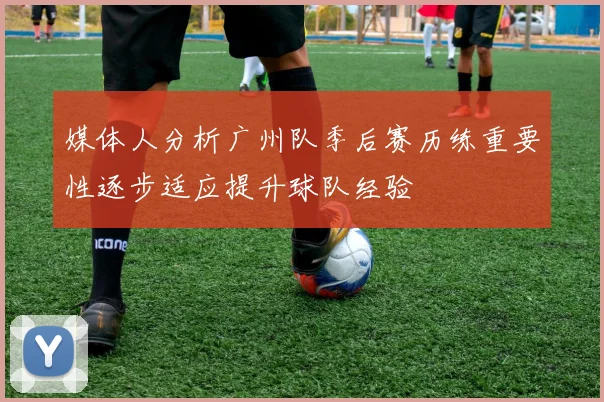 媒体人分析广州队季后赛历练重要性逐步适应提升球队经验